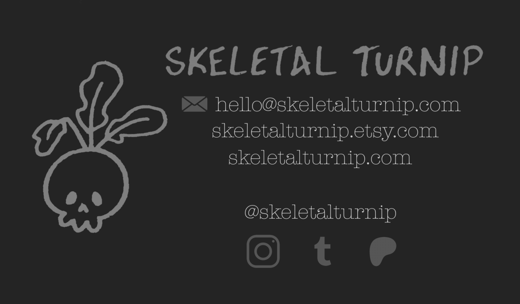 hello@skeletalturnip.com
skeletalturnip.etsy.com
skeletalturnip.com

@skeletalturnip 
instagram, tumblr, patreon